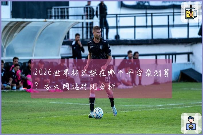 2026世界杯买球在哪个平台最划算？各大网站对比分析
